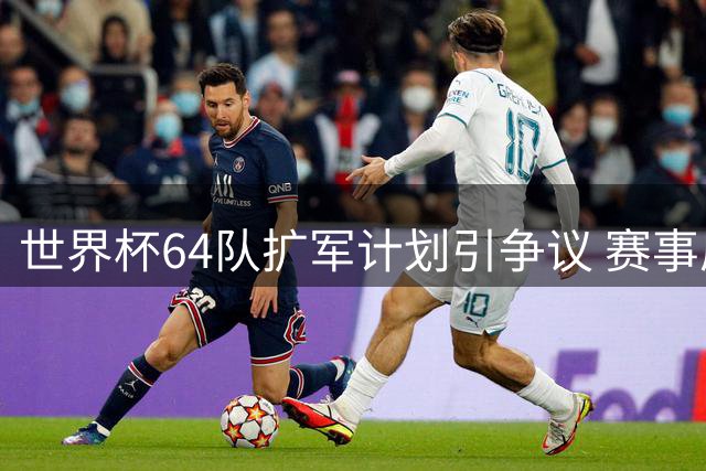 世界杯64队扩军计划引争议 赛事质量与商业利益如何平衡？