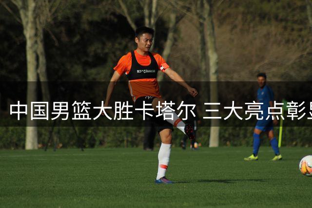 中国男篮大胜卡塔尔 三大亮点彰显统治力