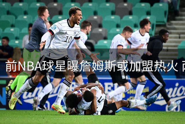 前NBA球星曝詹姆斯或加盟热火 两大内线助力负荷管理
