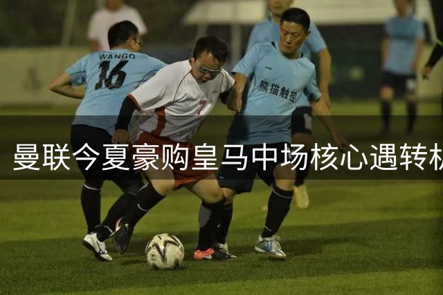曼联今夏豪购皇马中场核心遇转机 财务难题成最后障碍