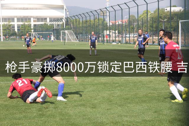 枪手豪掷8000万锁定巴西铁腰 吉马良斯将成酋长球场新核
