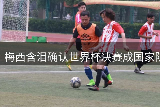 梅西含泪确认世界杯决赛成国家队绝唱 阿根廷一代传奇正式谢幕