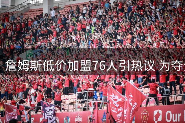 詹姆斯低价加盟76人引热议 为夺生涯第五冠转战费城