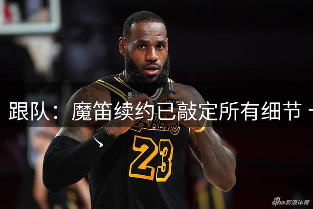 跟队：魔笛续约已敲定所有细节 卡尔马达+科莫托也将续约至2031年
