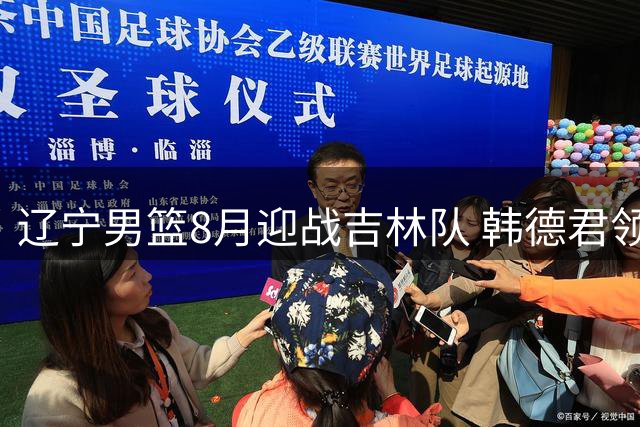 辽宁男篮8月迎战吉林队 韩德君领衔出战夏季热身赛