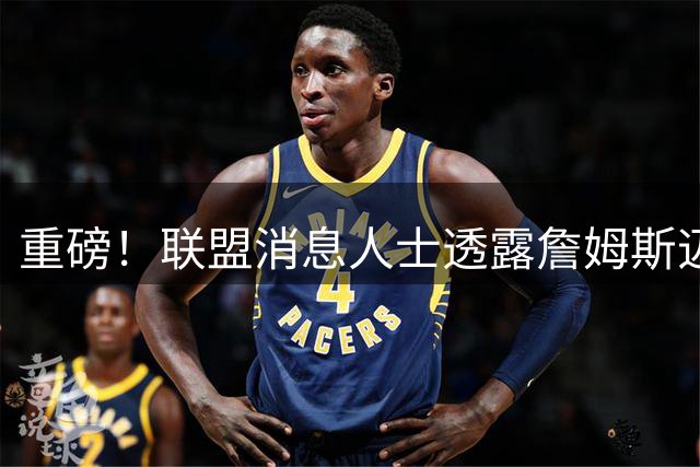重磅！联盟消息人士透露詹姆斯迈阿密复出在即