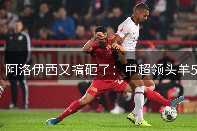 阿洛伊西又搞砸了：中超领头羊5轮不胜，韦世豪点射绝境救主
