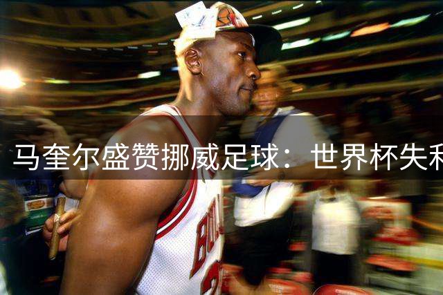 马奎尔盛赞挪威足球：世界杯失利仅运气欠佳，未来潜力无限