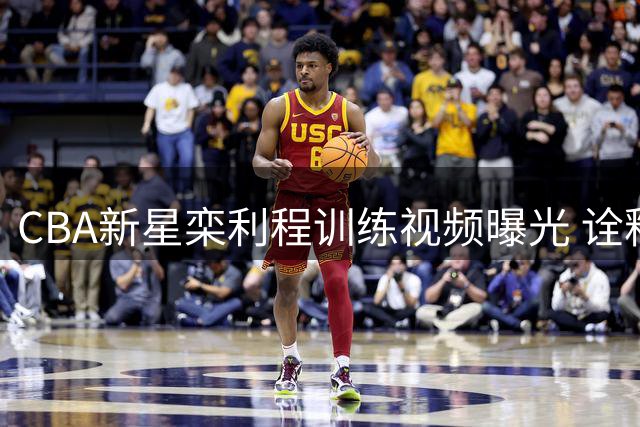 CBA新星栾利程训练视频曝光 诠释职业球员的极致追求
