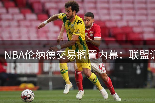 NBA伦纳德交易搁置内幕：联盟调查暗藏玄机 快船猛龙双双踩刹车